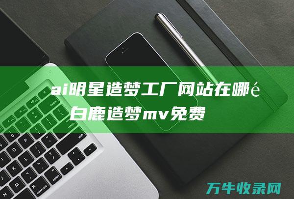 ai明星造梦工厂网站在哪里 (白鹿造梦mv免费视频观看完整版高清)