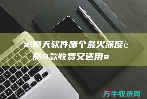 ai聊天软件哪个最火 深度评测9款收费又适用ai大模型 (ai聊天软件破解版)