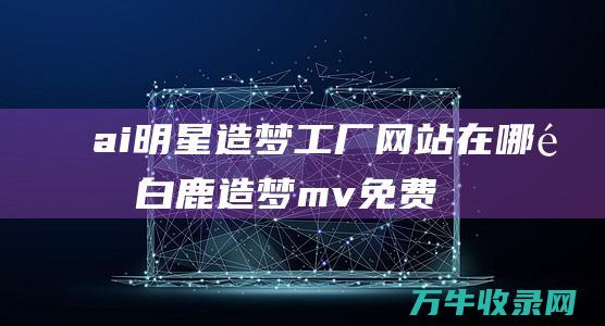 ai明星造梦工厂网站在哪里 (白鹿造梦mv免费视频观看完整版)