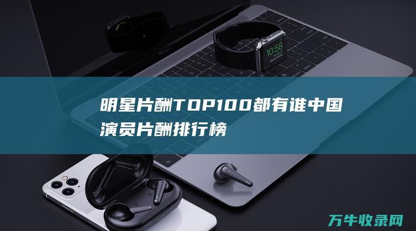 明星片酬TOP100都有谁 中国演员片酬排行榜 (明星片酬天价视频)