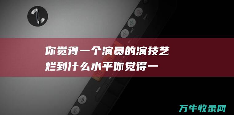 你觉得一个演员的演技艺烂到什么水平你觉得一