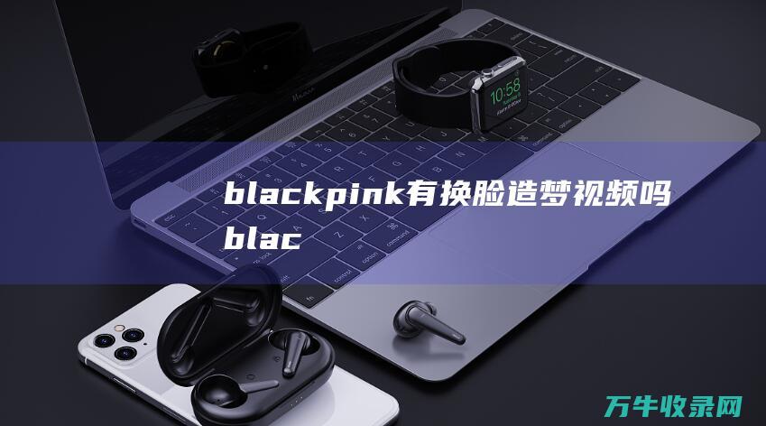 blackpink有换脸造梦视频吗 (blackpink)