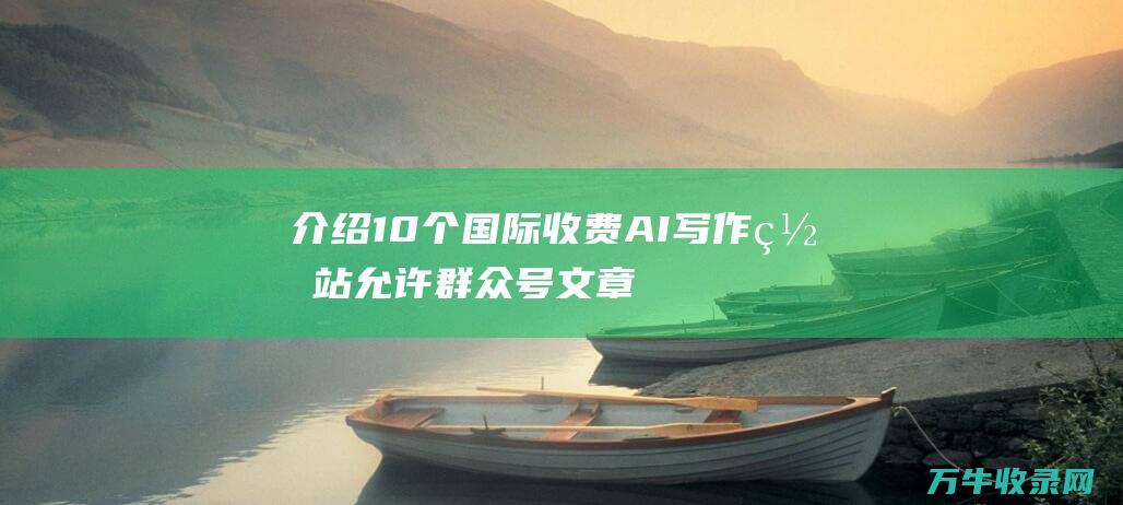 介绍10个国际收费AI写作网站 允许群众号文章 论文等极速生成 (介绍几个国家)