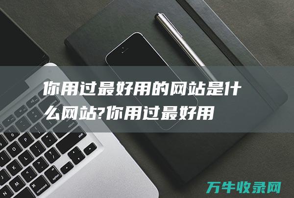 你用过最好用的网站是什么网站?你用过最好用