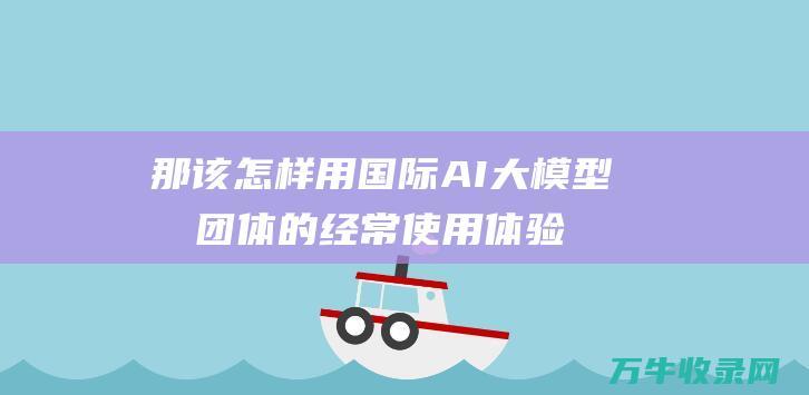 那该怎样用 国际AI大模型及团体的经常使用体验 AI 不繁难上国外的网站 (那该怎样用国语说话)