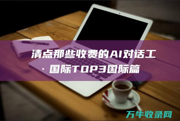 清点那些收费的AI对话工具 国际TOP3 国际篇 AI聊天机器人产品引见 (清点收下)