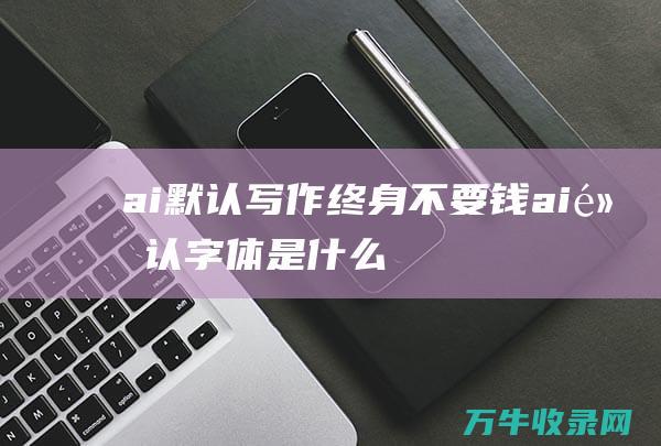 ai默认写作终身不要钱 (ai默认字体是什么)