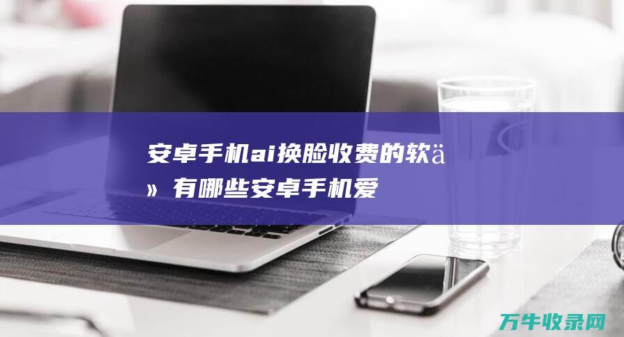 安卓手机ai换脸收费的软件有哪些 (安卓手机爱奇艺怎么取消自动续费)