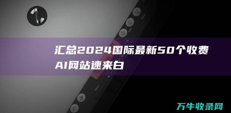 汇总2024国际最新50个收费AI网站 速来白嫖！ (10月时政热点汇总2024)