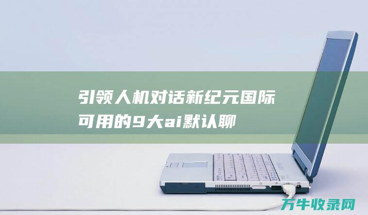 引领人机对话新纪元！ 国际可用的9大ai默认聊天机器人 (人机对话原则)