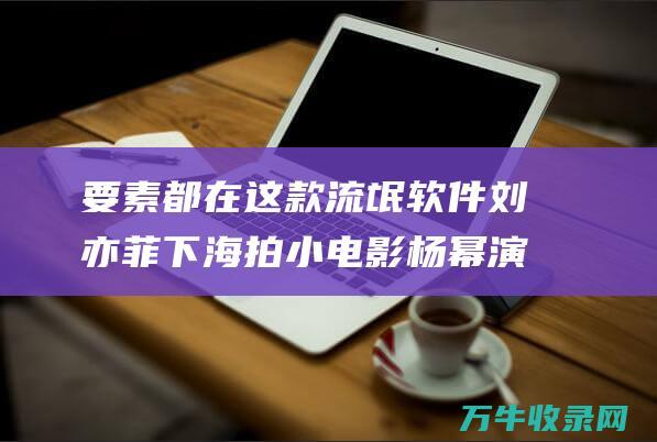 要素都在这款流氓软件 刘亦菲下海拍小电影 杨幂演戏靠替身 (要素这个词是什么意思)