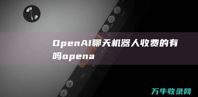 OpenAI聊天机器人收费的有吗 (openai是什么公司)