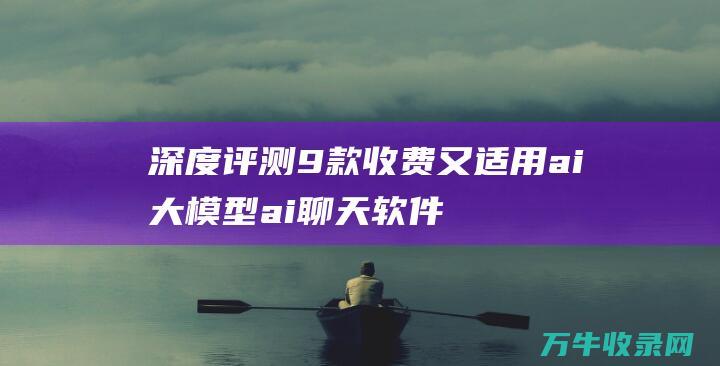 深度评测9款收费又适用ai大模型 ai聊天软件哪个最火 (性价比测评)