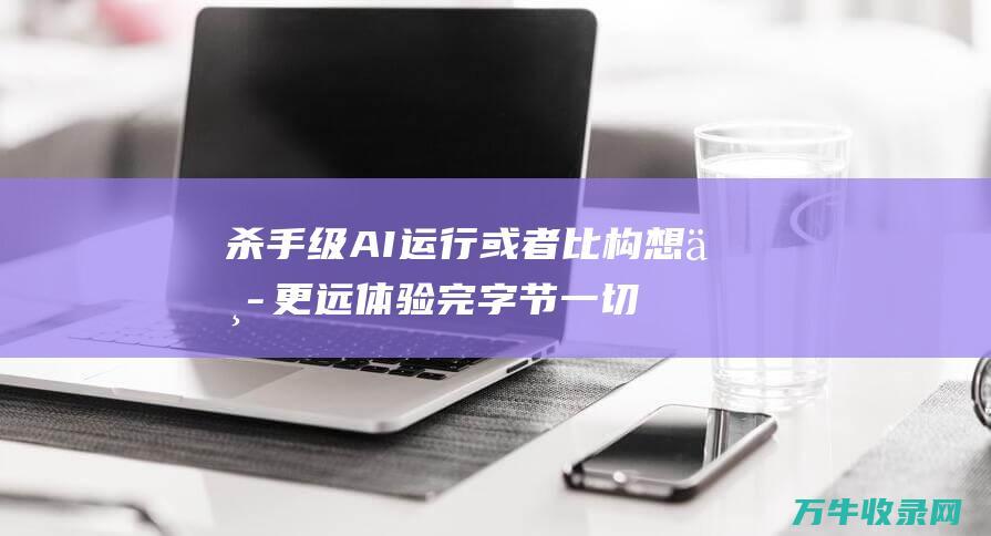 杀手级AI运行或者比构想中更远体验完字节一切