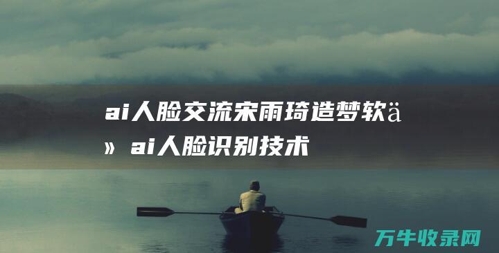 ai人脸交流宋雨琦造梦软件 (ai人脸识别技术)