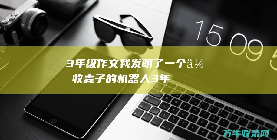 3年级作文我发明了一个会收麦子的机器人 (3年级作文我最喜欢的动物)