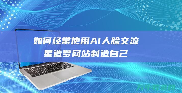 如何经常使用AI人脸交流明星造梦网站制造自己的明星 (如何经常使用微信支付)