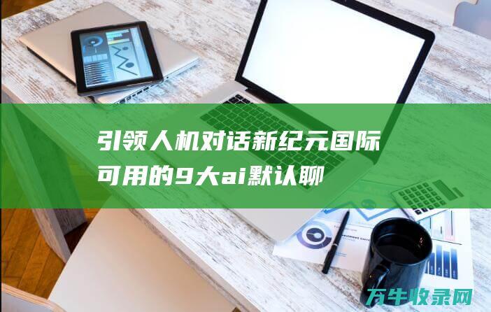 引领人机对话新纪元！ 国际可用的9大ai默认聊天机器人 (引领人机对话英语)