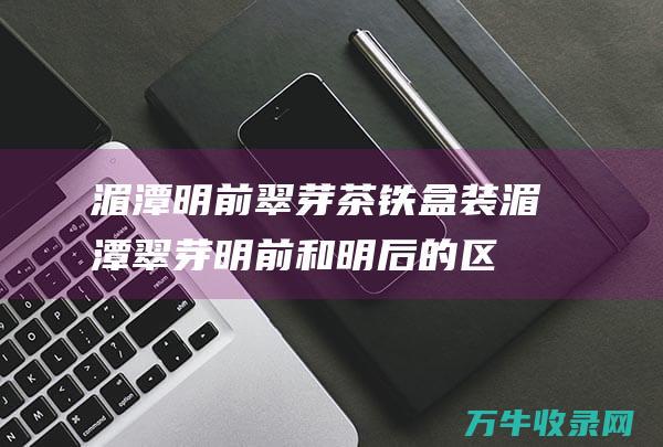 湄潭明前翠芽茶铁盒装湄潭翠芽明前和明后的区