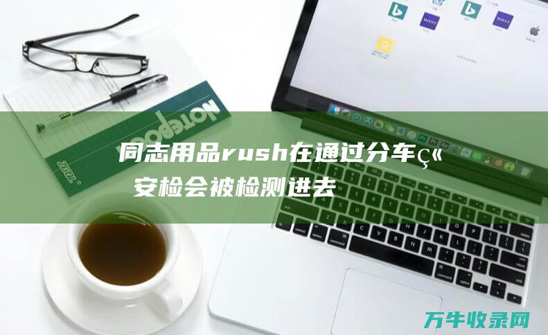 同志用品rush在通过分车站安检会被检测进去是不能携带的吗 (同志用品RS进货渠道)