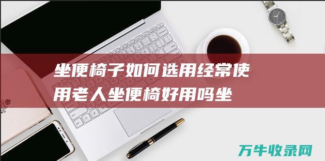 坐便椅子如何选用经常使用老人坐便椅好用吗坐