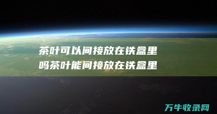 茶叶可以间接放在铁盒里吗 茶叶能间接放在铁盒里吗 (茶叶可以间接喝吗)