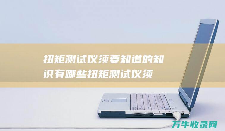 扭矩测试仪须要知道的知识有哪些 (扭矩测试仪须校准吗)