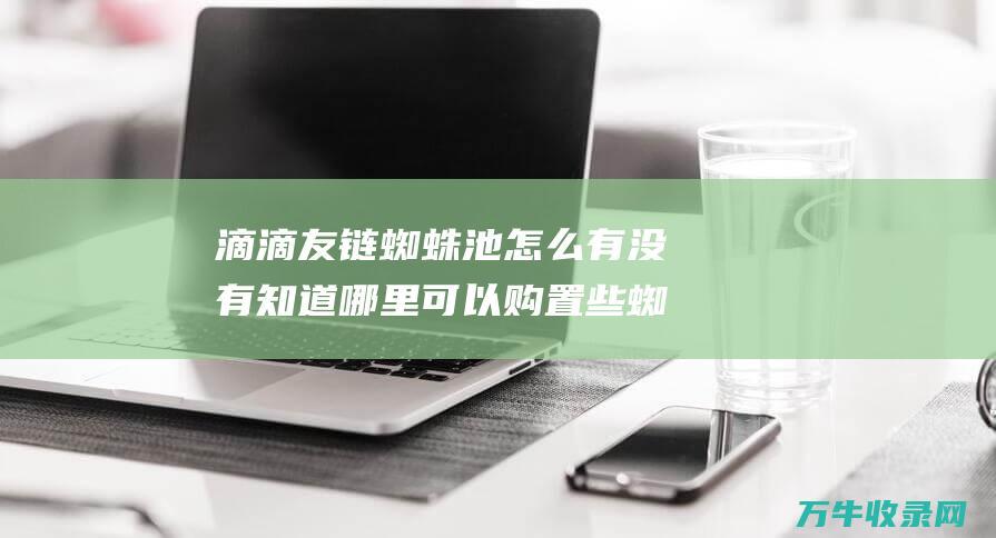 滴滴友链蜘蛛池怎么 有没有知道哪里可以购置些蜘蛛池 网站收录不现实 (滴滴蜘蛛池)