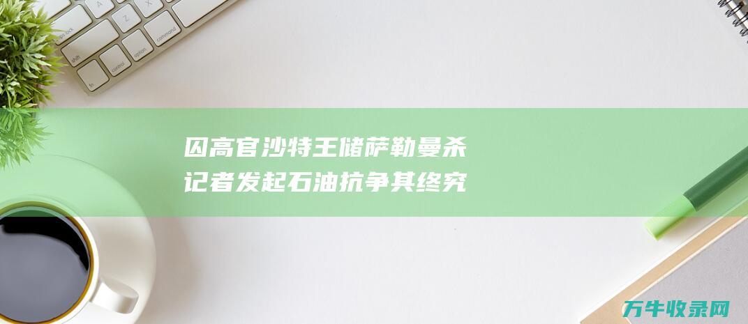 囚高官 沙特王储萨勒曼杀记者 发起石油抗争 其终究为何如此强硬 (沙特囚禁公主)