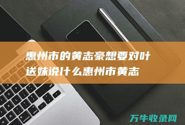 惠州市的想要对叶送妹说什么惠州市黄志