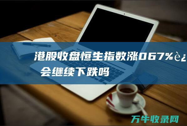 港股收盘 恒生指数涨0.67% 还会继续下跌吗 (港股恒生指数是多少)