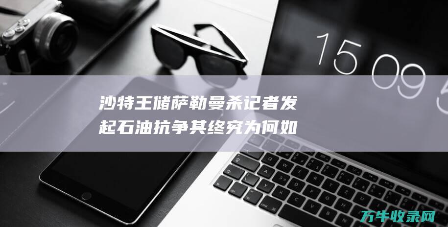 沙特王储萨勒曼杀记者 发起石油抗争 其终究为何如此强硬 囚高官