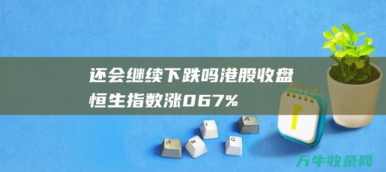 还会继续下跌吗 港股收盘 恒生指数涨0.67% (房价还会继续下跌)