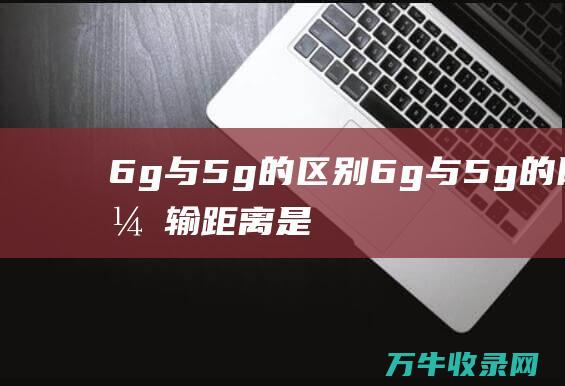 6g与5g的区别6g与5g的网络传输距离是