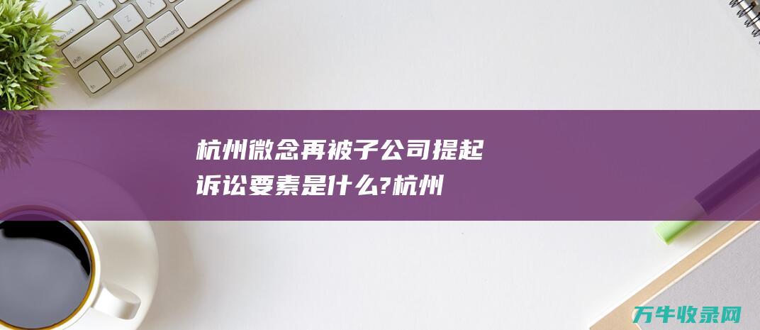 杭州微念再被子公司提起诉讼 要素是什么? (杭州微念再被子公司提起诉讼)