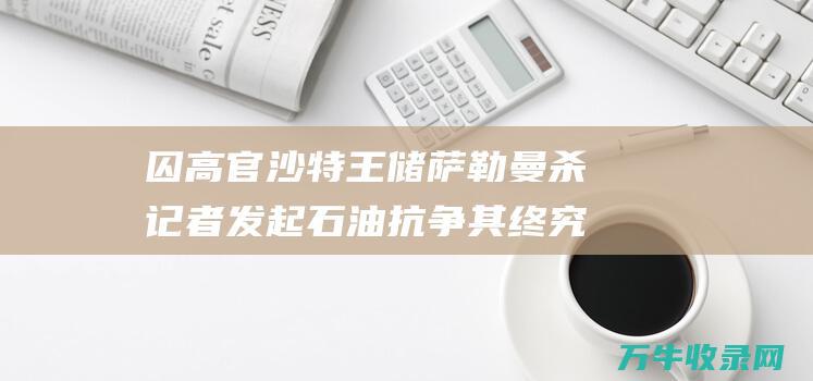 囚高官 沙特王储萨勒曼杀记者 发起石油抗争 其终究为何如此强硬 (沙特王子囚禁)