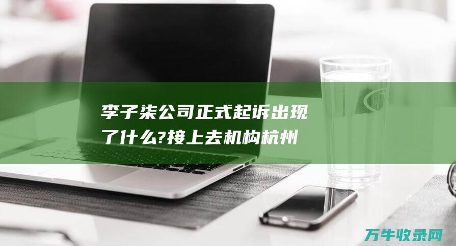 李子柒公司正式起诉 出现了什么?接上去 机构杭州微念 MCN (李子柒的公司集团)