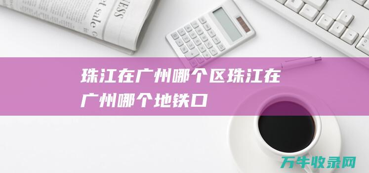 珠江在广州哪个区 (珠江在广州哪个地铁口)