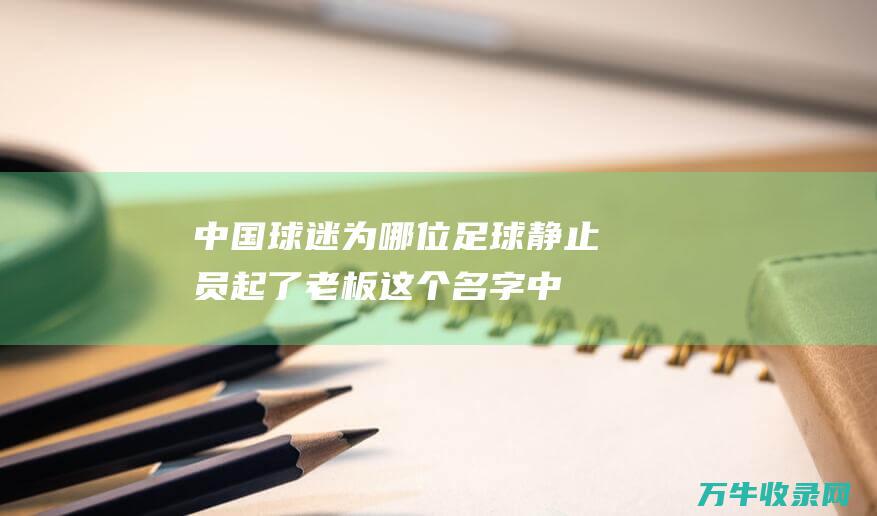 中国球迷为哪位足球静止员起了老板这个名字 (中国球迷为哪名足球运动员起了老板这个绰号)