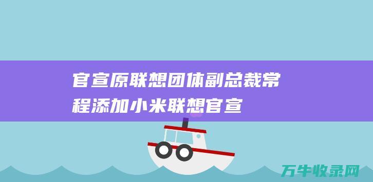 官宣！原联想团体副总裁常程添加小米 (联想 官宣大事)