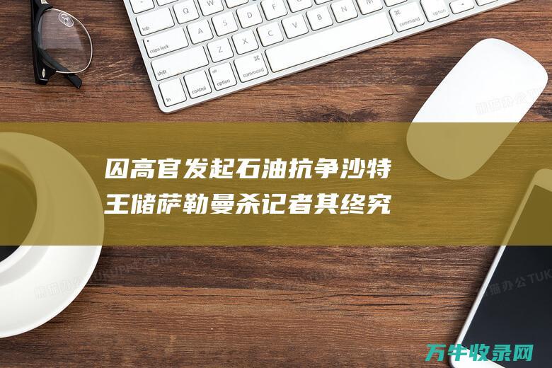 囚高官 发起石油抗争 沙特王储萨勒曼杀记者 其终究为何如此强硬 (囚官是什么意思)