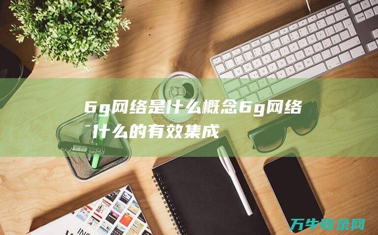 6g网络是什么概念 (6g网络是什么的有效集成)