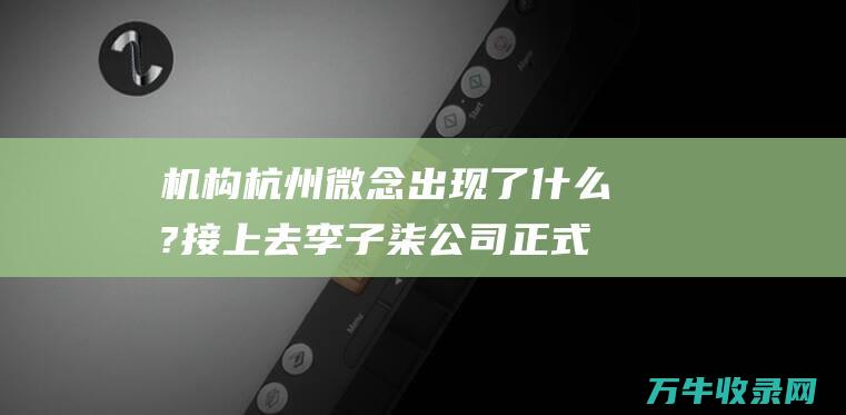 机构杭州微念 出现了什么?接上去 李子柒公司正式起诉 MCN (杭州微念是做什么的)