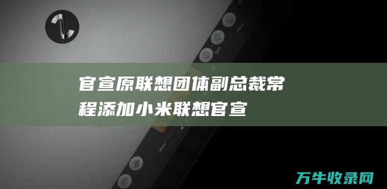 官宣！原联想团体副总裁常程添加小米 (联想 官宣)