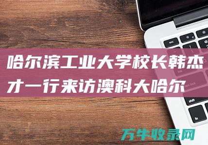 哈尔滨工业大学校长韩杰才一行来访澳科大 (哈尔滨工业大学成人教育学院官网)