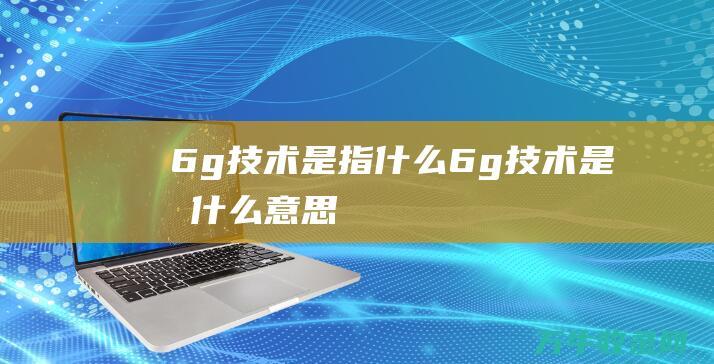 6g技术是指什么 (6g技术是指什么意思)