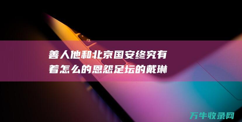 善人 他和北京国安终究有着怎么的恩怨 足坛 的戴琳 (善人是谁)