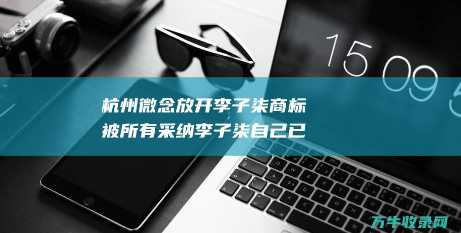 杭州微念放开李子柒商标被所有采纳 李子柒自己已起诉该公司 (杭州微念回应)