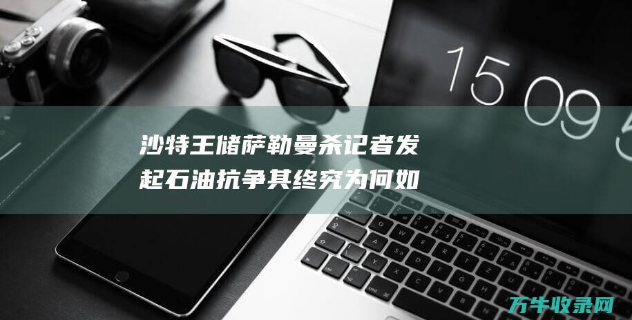 沙特王储萨勒曼杀记者 发起石油抗争 其终究为何如此强硬 囚高官 (沙特王储萨勒曼摘掉头巾)