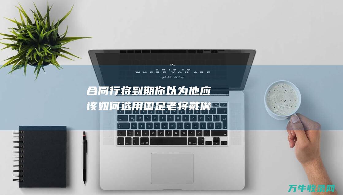 合同行将到期 你以为他应该如何选用 国足老将戴琳 (合同行将到期后怎么办)